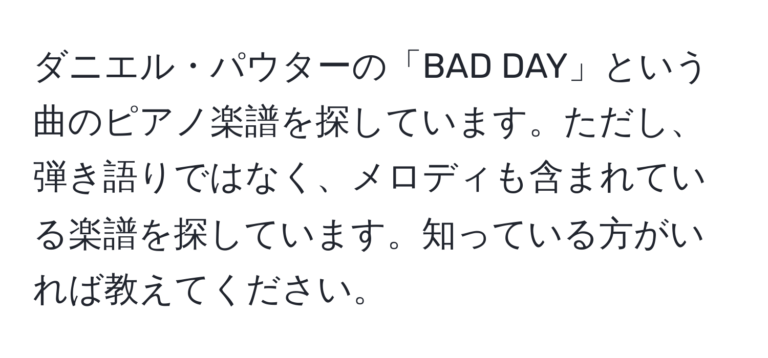 ダニエル・パウターの「BAD DAY」という曲のピアノ楽譜を探しています。ただし、弾き語りではなく、メロディも含まれている楽譜を探しています。知っている方がいれば教えてください。