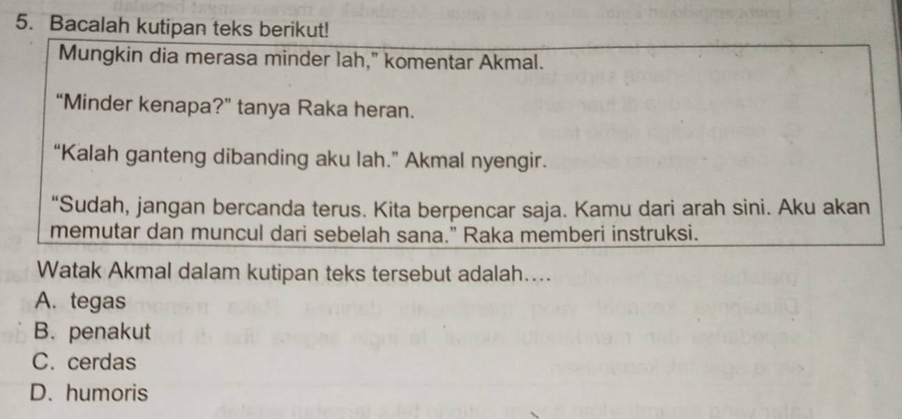 Bacalah kutipan teks berikut!
Mungkin dia merasa minder lah," komentar Akmal.
“Minder kenapa?” tanya Raka heran.
“Kalah ganteng dibanding aku lah.” Akmal nyengir.
“Sudah, jangan bercanda terus. Kita berpencar saja. Kamu dari arah sini. Aku akan
memutar dan muncul dari sebelah sana." Raka memberi instruksi.
Watak Akmal dalam kutipan teks tersebut adalah…...
A. tegas
B. penakut
C. cerdas
D. humoris