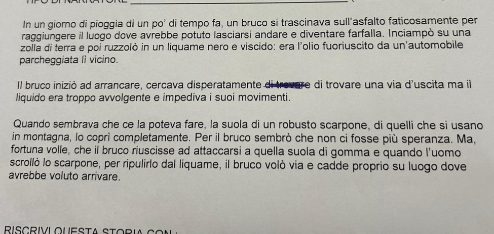 In un giorno di pioggia di un po' di tempo fa, un bruco si trascinava sull'asfalto faticosamente per 
raggiungere il luogo dove avrebbe potuto lasciarsi andare e diventare farfalla. Inciampò su una 
zolla di terra e poi ruzzolò in un liquame nero e viscido: era l'olio fuoriuscito da un'automobile 
parcheggiata lì vicino. 
Il bruco iniziò ad arrancare, cercava disperatamente di trevare di trovare una via d'uscita ma il 
liquido era troppo avvolgente e impediva i suoi movimenti. 
Quando sembrava che ce la poteva fare, la suola di un robusto scarpone, di quelli che si usano 
in montagna, lo coprì completamente. Per il bruco sembrò che non ci fosse più speranza. Ma, 
fortuna volle, che il bruco riuscisse ad attaccarsi a quella suola di gomma e quando l'uomo 
scrollò lo scarpone, per ripulirlo dal liquame, il bruco volò via e cadde proprio su luogo dove 
avrebbe voluto arrivare.