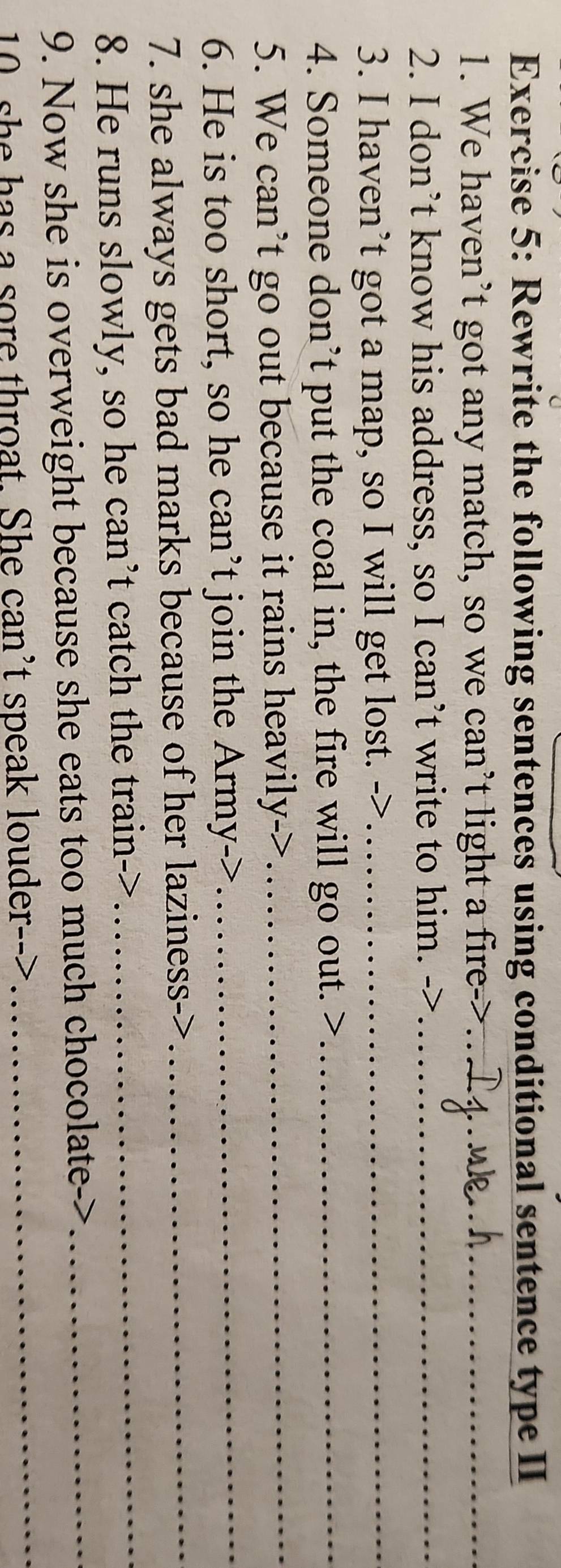 Rewrite the following sentences using conditional sentence type II 
1. We haven’t got any match, so we can’t light a fire_ 
2. I don’t know his address, so I can’t write to him. _ 
3. I haven’t got a map, so I will get lost. ->_ 
4. Someone don’t put the coal in, the fire will go out. >_ 
_ 
5. We can’t go out because it rains heavily->_ 
6. He is too short, so he can’t join the Army-> 
7. she always gets bad marks because of her laziness->_ 
8. He runs slowly, so he can’t catch the train->_ 
9. Now she is overweight because she eats too much chocolate->_ 
10, she has a sore throat. She can't speak louder-->_