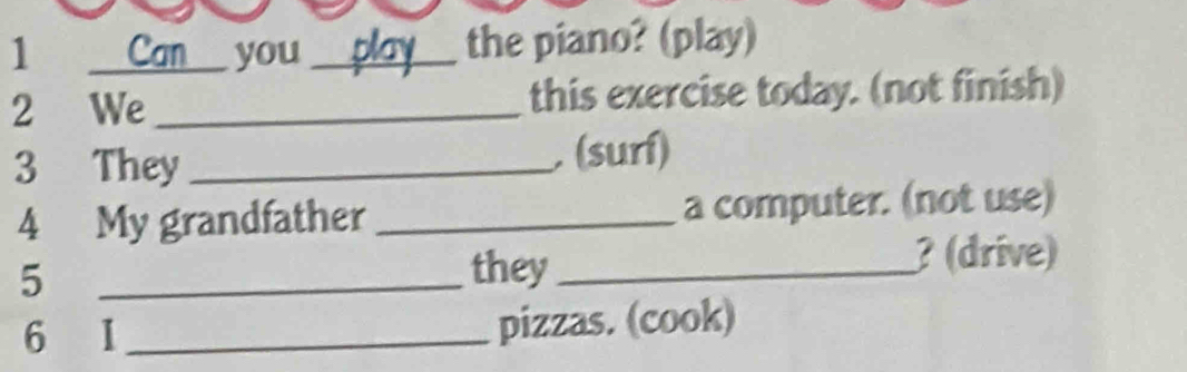 Can you _ the piano? (play) 
2 We _this exercise today. (not finish) 
3 They_ . (surí) 
4 My grandfather _a computer. (not use) 
? (drive) 
5 
_they_ 
6 
_pizzas. (cook)