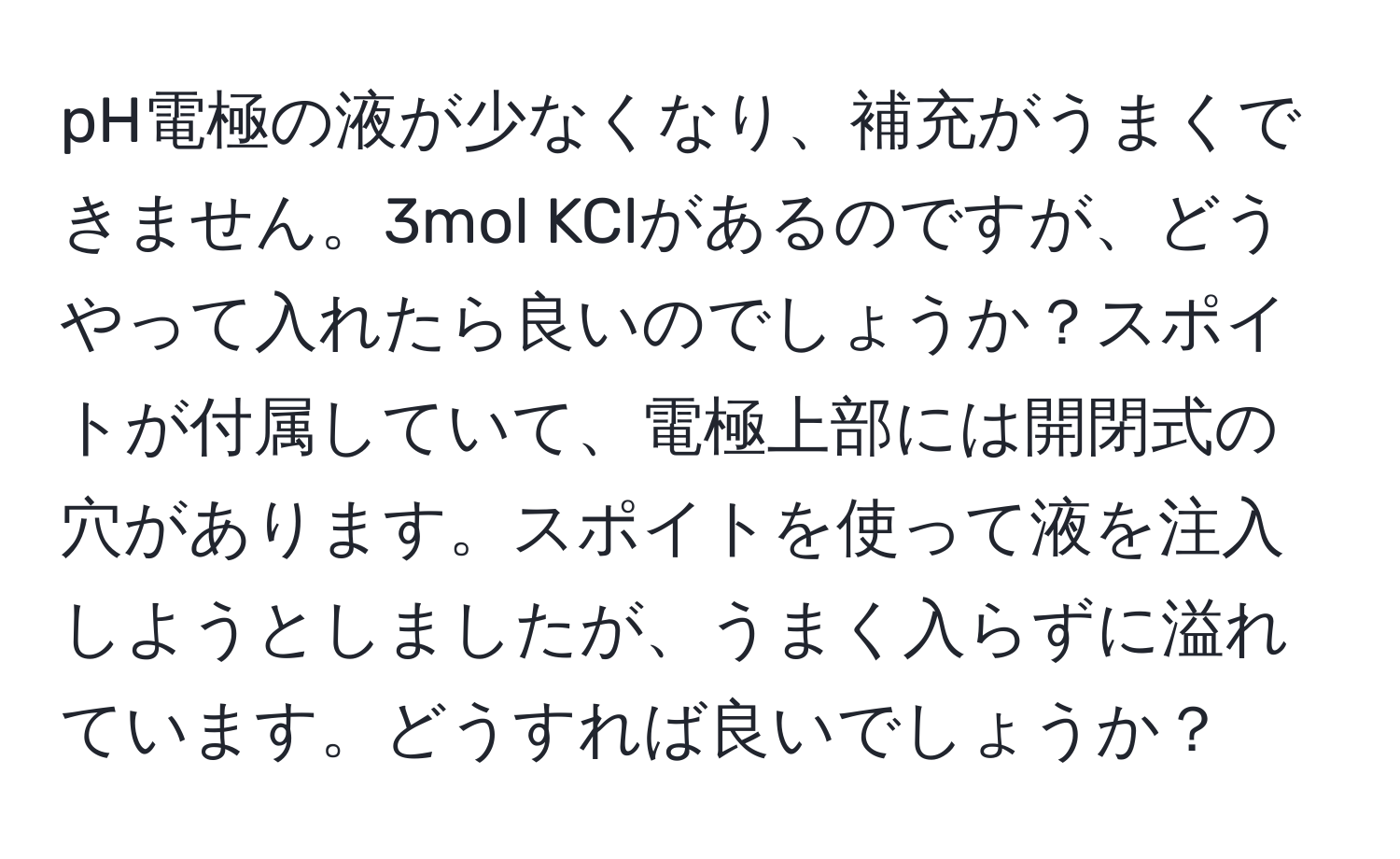 pH電極の液が少なくなり、補充がうまくできません。3mol KClがあるのですが、どうやって入れたら良いのでしょうか？スポイトが付属していて、電極上部には開閉式の穴があります。スポイトを使って液を注入しようとしましたが、うまく入らずに溢れています。どうすれば良いでしょうか？