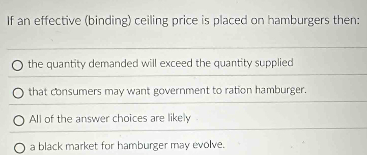 If an effective (binding) ceiling price is placed on hamburgers then:
the quantity demanded will exceed the quantity supplied
that consumers may want government to ration hamburger.
All of the answer choices are likely
a black market for hamburger may evolve.