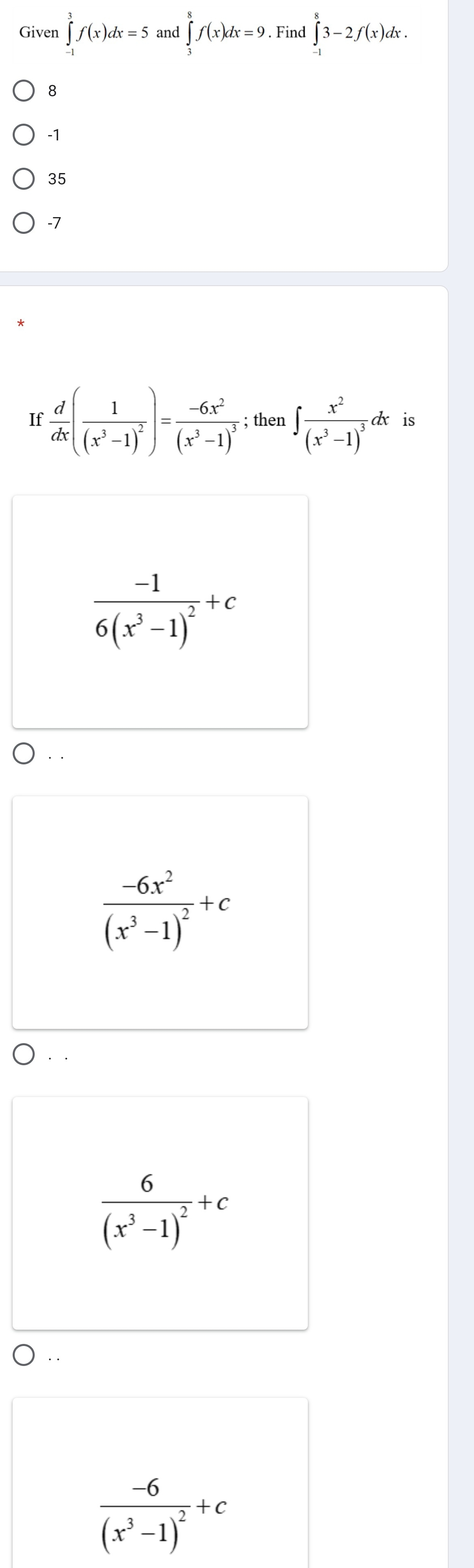 Given ∈tlimits _(-1)^3f(x)dx=5 and ∈tlimits _3^(8f(x)dx=9. Find ∈tlimits _(-1)^83-2f(x)dx.
8
-1
35
-7
If frac d)dx(frac 1(x^3-1)^2)=frac -6x^2(x^3-1)^3; then ∈t frac x^2(x^3-1)^3dx is
frac -16(x^3-1)^2+c. .
frac -6x^2(x^3-1)^2+c
frac 6(x^3-1)^2+c
· .
frac -6(x^3-1)^2+c