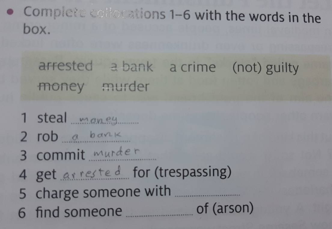 Complete collocations 1-6 with the words in the 
box. 
arrested a bank a crime (not) guilty 
money murder 
1 steal_ 
2 rob_ 
3 commit_ 
4 get _for (trespassing) 
5 charge someone with_ 
6 find someone _of (arson)