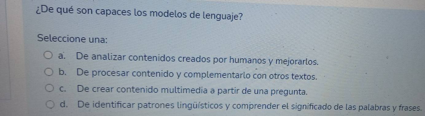 ¿De qué son capaces los modelos de lenguaje?
Seleccione una:
a. De analizar contenidos creados por humanos y mejorarlos.
b. De procesar contenido y complementarlo con otros textos.
c. De crear contenido multimedia a partir de una pregunta.
d. De identificar patrones lingüísticos y comprender el significado de las palabras y frases.