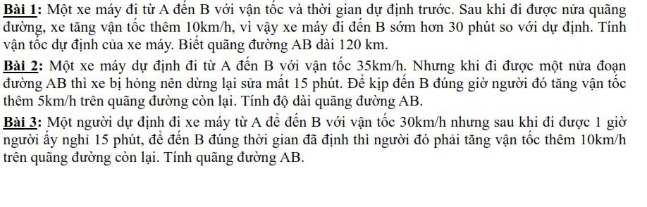 Một xe máy đị từ A đến B với vận tốc và thời gian dự định trước. Sau khi đi được nửa quãng 
đường, xe tăng vận tốc thêm 10km/h, vì vậy xe máy đi đến B sớm hơn 30 phút so với dự định. Tính 
vận tốc dự định của xe máy. Biết quãng đường AB dài 120 km. 
Bài 2: Một xe máy dự định đi từ A đến B với vận tốc 35km/h. Nhưng khi đi được một nửa đoạn 
đường AB thì xe bị hóng nên dừng lại sửa mất 15 phút. Để kịp đến B đúng giờ người đó tăng vận tốc 
thêm 5km/h trên quãng đường còn lại. Tính độ dài quãng đường AB. 
Bài 3: Một người dự định đị xe máy từ A để đến B với vận tốc 30km/h nhưng sau khi đi được 1 giờ 
người ấy nghi 15 phút, để đến B đúng thời gian đã định thì người đó phải tăng vận tốc thêm 10km/h
trên quãng đường còn lại. Tính quãng đường AB.