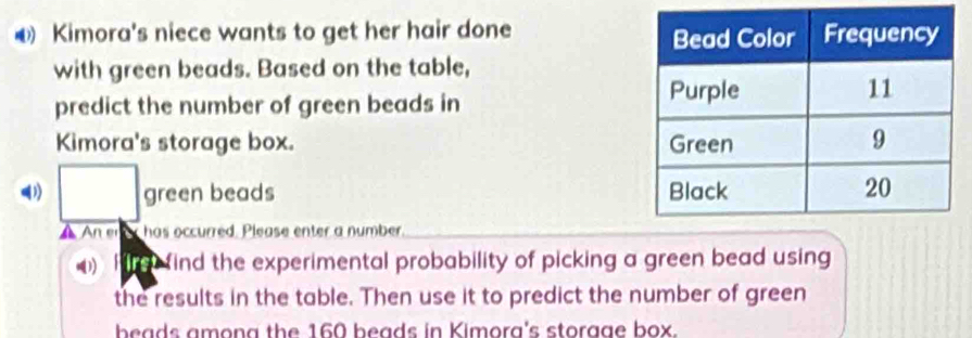 Kimora's niece wants to get her hair done 
with green beads. Based on the table, 
predict the number of green beads in 
Kimora's storage box. 
(1) □ green beads 
An enor has occurred. Please enter a number. 
I e find the experimental probability of picking a green bead using 
the results in the table. Then use it to predict the number of green 
beads among the 160 beads in Kimora's storgge box.