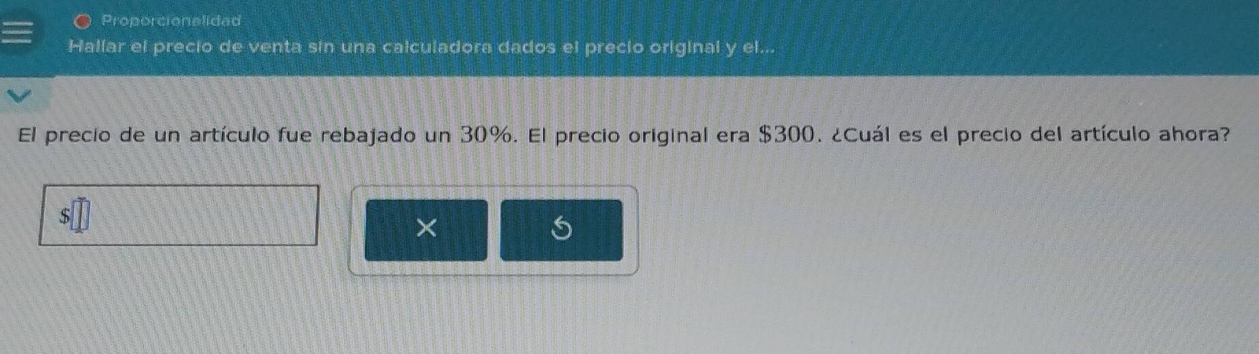 Proporcionalided 
Hallar el precio de venta sin una calculadora dados el precio original y el... 
El precio de un artículo fue rebajado un 30%. El precio original era $300. ¿Cuál es el precio del artículo ahora?
X
5