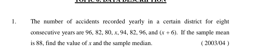 The number of accidents recorded yearly in a certain district for eight 
consecutive years are 96, 82, 80, x, 94, 82, 96, and (x+6). If the sample mean 
is 88, find the value of x and the sample median. ( 2003/04 )