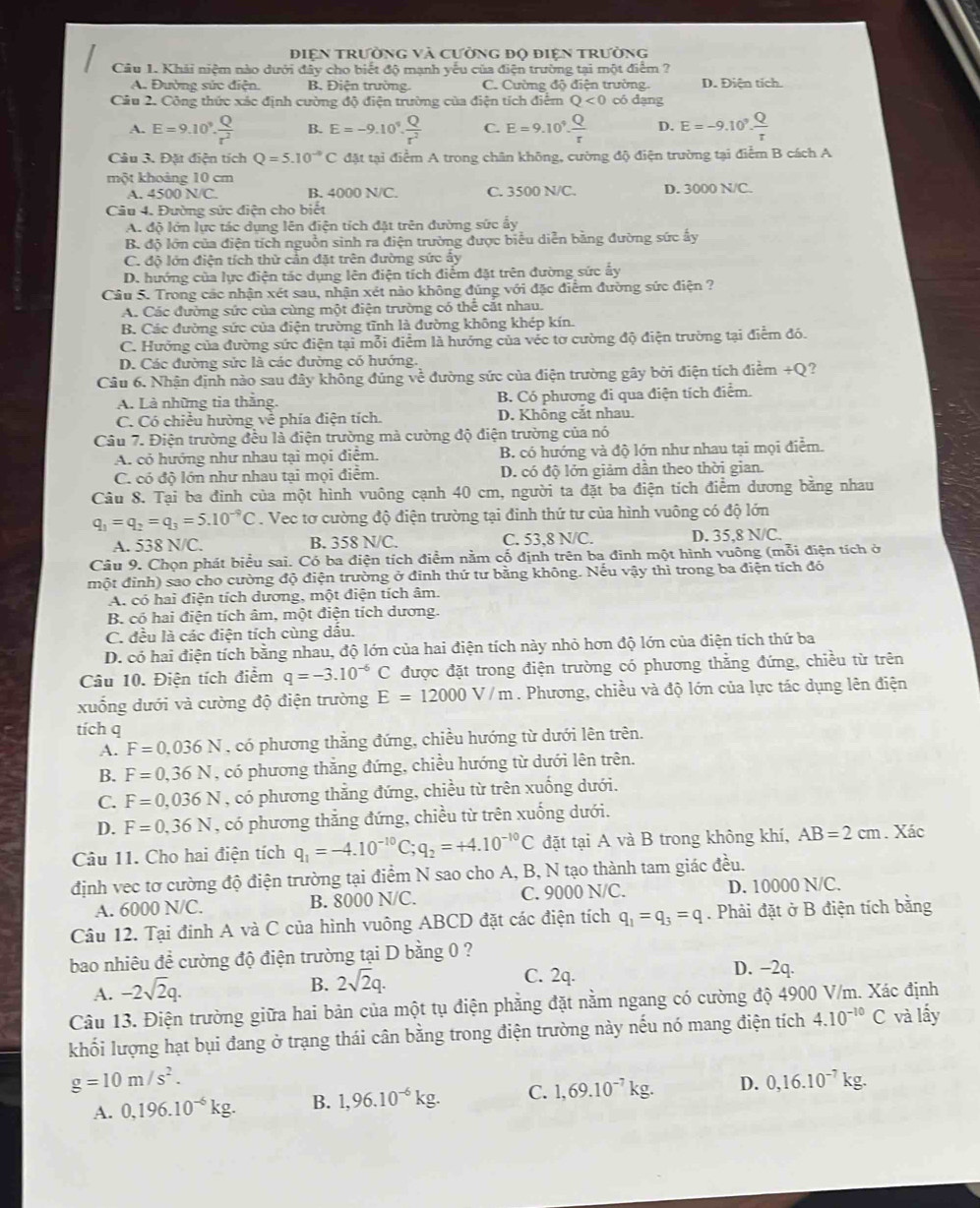 điện trường và cường độ điện trường
Cầu 1. Khải niệm nào dưới đây cho biết độ mạnh yếu của điện trường tại một điểm ?
A. Đường sức điện. B. Điện trường. C. Cường độ điện trường. D. Điện tích.
Câu 2. Công thức xác định cường độ điện trường của điện tích điểm Q<0</tex> có dạng
A. E=9.10^9. Q/r^2  B. E=-9.10^9. Q/r^2  C. E=9.10^9. Q/r  D. E=-9.10^9. Q/tau  
Câu 3. Đặt điện tích Q=5.10^(-9)C đặt tại điểm A trong chân không, cường độ điện trường tại điểm B cách A
một khoảng 10 cm
A. 4500 N/C. B. 4000 N/C. C. 3500 N/C. D. 3000 N/C.
Câu 4. Đường sức điện cho biết
A. độ lớn lực tác dụng lên điện tích đặt trên đường sức ấy
B. độ lớn của điện tích nguồn sinh ra điện trường được biểu diễn bằng đường sức ấy
C. độ lớn điện tích thử cần đặt trên đường sức ẩy
D. hướng của lực điện tác dụng lên điện tích điểm đặt trên đường sức ấy
Câu 5. Trong các nhận xét sau, nhận xét nào không đúng với đặc điểm đường sức điện ?
A. Các đường sức của cùng một điện trường có thể cắt nhau.
B. Các đường sức của điện trường tĩnh là đường không khép kín.
C. Hưởng của đường sức điện tại mỗi điểm là hướng của véc tơ cường độ điện trường tại điễm đó.
D. Các đường sửc là các đường có hướng.
Câu 6. Nhận định nào sau đây không đúng về đường sức của điện trường gây bởi điện tích điểm +Q?
A. Là những tia thăng. B. Có phương đi qua điện tích điểm.
C. Có chiếu hường ve phía điện tích. D. Không cắt nhau.
Câu 7. Điện trường đều là điện trường mà cường độ điện trường của nó
A. có hướng như nhau tại mọi điểm. B. có hướng và độ lớn như nhau tại mọi điểm.
C. có độ lớn như nhau tại mọi điểm. D. có độ lớn giảm dân theo thời gian.
Câu 8. Tại ba đinh của một hình vuông cạnh 40 cm, người ta đặt ba điện tích điểm dương bằng nhau
q_1=q_2=q_3=5.10^(-9)C. Vec tơ cường độ điện trường tại đinh thứ tư của hình vuông có độ lớn
A. 538 N/C. B. 358 N/C. C. 53,8 N/C. D. 35,8 N/C.
Câu 9. Chọn phát biểu sai. Có ba điện tích điểm nằm cố định trên ba đinh một hình vuông (mỗi điện tích ở
một đỉnh) sao cho cường độ điện trường ở đinh thứ tư bằng không. Nếu vậy thì trong ba điện tích đó
A. có hai điện tích dương, một điện tích âm.
B. có hai điện tích âm, một điện tích dương.
C. đều là các điện tích cùng dấu.
D. có hai điện tích bằng nhau, độ lớn của hai điện tích này nhỏ hơn độ lớn của điện tích thứ ba
Câu 10. Điện tích điểm q=-3.10^(-6)C được đặt trong điện trường có phương thẳng đứng, chiều từ trên
xuống dưới và cường độ điện trường E=12000V/m. Phương, chiều và độ lớn của lực tác dụng lên điện
tích q
A. F=0,036N , có phương thắng đứng, chiều hướng từ dưới lên trên.
B. F=0,36N , có phương thắng đứng, chiều hướng từ dưới lên trên.
C. F=0,036N , có phương thắng đứng, chiều từ trên xuống dưới.
D. F=0,36N , có phương thắng đứng, chiều từ trên xuống dưới.
Câu 11. Cho hai điện tích q_1=-4.10^(-10)C;q_2=+4.10^(-10)C đặt tại A và B trong không khí, AB=2cm. Xác
định vec tơ cường độ điện trường tại điểm N sao cho A, B, N tạo thành tam giác đều.
A. 6000 N/C. B. 8000 N/C. C. 9000 N/C. D. 10000 N/C.
Câu 12. Tại đinh A và C của hình vuông ABCD đặt các điện tích q_1=q_3=q. Phải đặt ở B điện tích bằng
bao nhiêu đề cường độ điện trường tại D bằng 0 ?
A. -2sqrt(2)q. C. 2q. D. −2q.
B. 2sqrt(2)q.
Câu 13. Điện trường giữa hai bản của một tụ điện phăng đặt nằm ngang có cường độ 4900 V/m. Xác định
khối lượng hạt bụi đang ở trạng thái cân bằng trong điện trường này nếu nó mang điện tích 4.10^(-10)C và lấy
g=10m/s^2.
A. 0,196.10^(-6)kg. B. 1,96.10^(-6)kg. C. 1,69.10^(-7)kg. D. 0,16.10^(-7)kg.