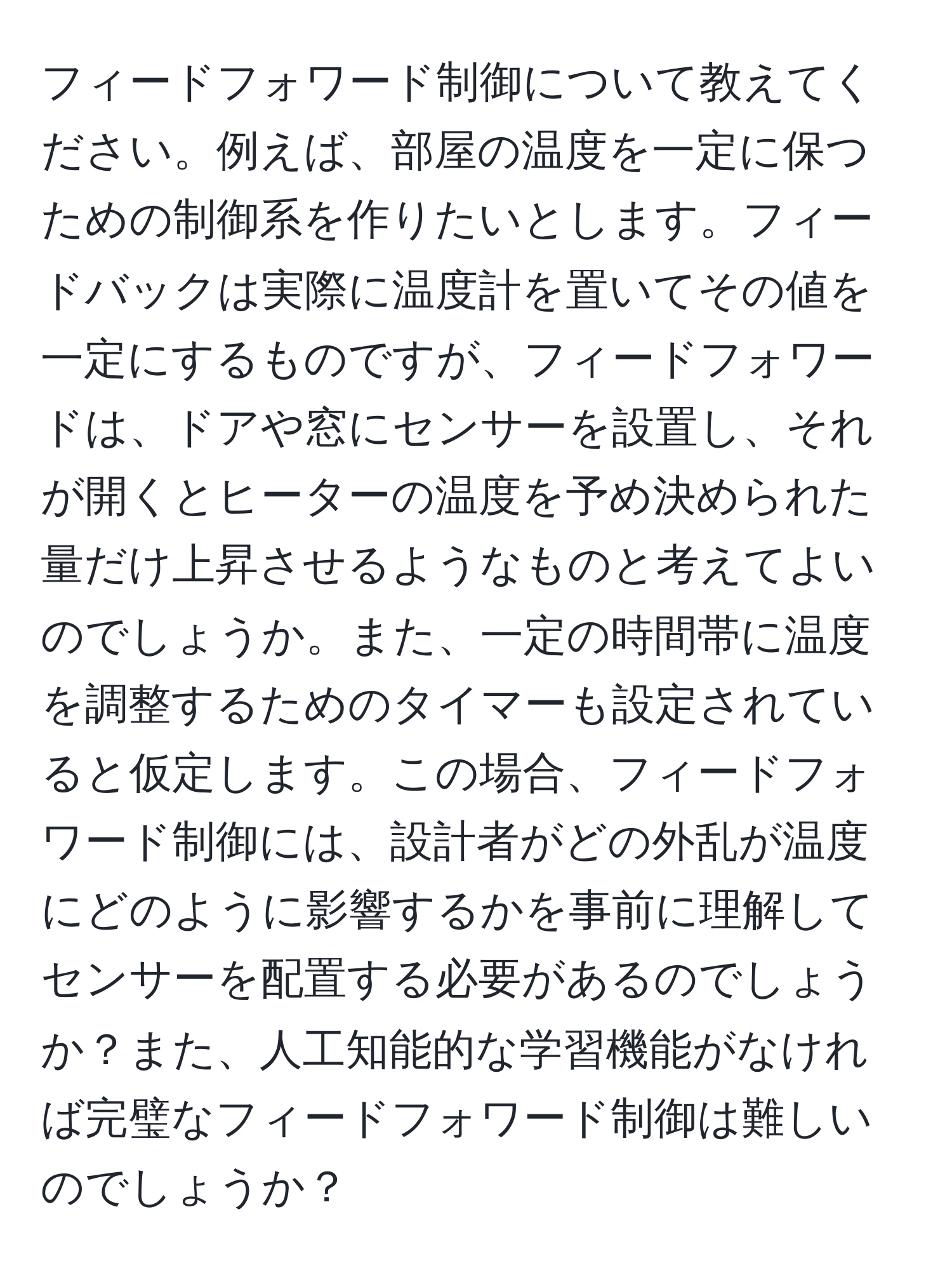 フィードフォワード制御について教えてください。例えば、部屋の温度を一定に保つための制御系を作りたいとします。フィードバックは実際に温度計を置いてその値を一定にするものですが、フィードフォワードは、ドアや窓にセンサーを設置し、それが開くとヒーターの温度を予め決められた量だけ上昇させるようなものと考えてよいのでしょうか。また、一定の時間帯に温度を調整するためのタイマーも設定されていると仮定します。この場合、フィードフォワード制御には、設計者がどの外乱が温度にどのように影響するかを事前に理解してセンサーを配置する必要があるのでしょうか？また、人工知能的な学習機能がなければ完璧なフィードフォワード制御は難しいのでしょうか？