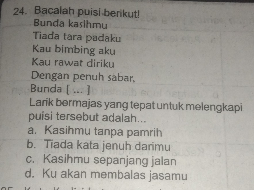 Bacalah puisi berikut!
Bunda kasihmu
Tiada tara padaku
Kau bimbing aku
Kau rawat diriku
Dengan penuh sabar,
Bunda [ ... ]
Larik bermajas yang tepat untuk melengkapi
puisi tersebut adalah...
a. Kasihmu tanpa pamrih
b. Tiada kata jenuh darimu
c. Kasihmu sepanjang jalan
d. Ku akan membalas jasamu