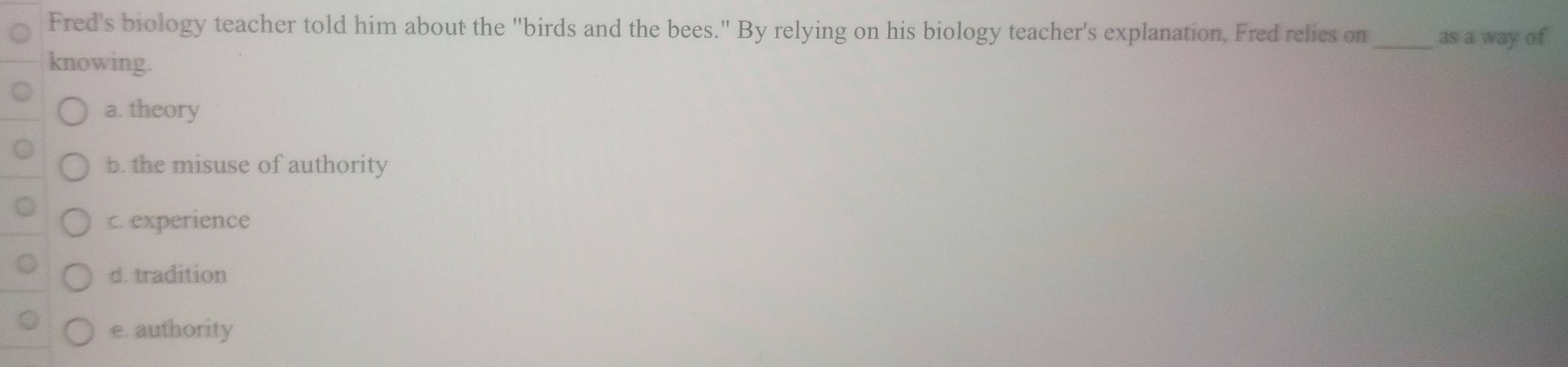 Fred's biology teacher told him about the "birds and the bees." By relying on his biology teacher's explanation. Fred relies on_ as a way of
knowing.
a. theory
b. the misuse of authority
c. experience
d. tradition
e. authority