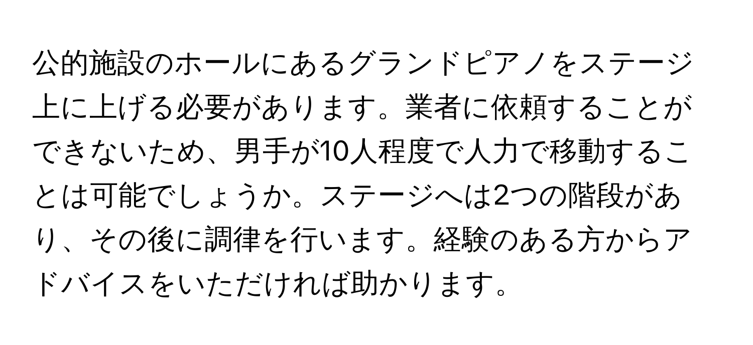 公的施設のホールにあるグランドピアノをステージ上に上げる必要があります。業者に依頼することができないため、男手が10人程度で人力で移動することは可能でしょうか。ステージへは2つの階段があり、その後に調律を行います。経験のある方からアドバイスをいただければ助かります。