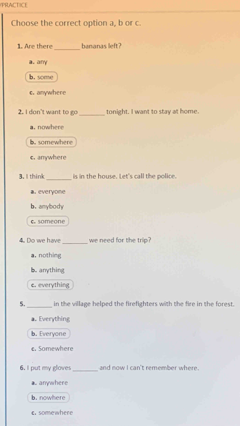 PRACTICE
Choose the correct option a, b or c.
1. Are there _bananas left?
a. any
b. some
c. anywhere
2. I don't want to go_ tonight. I want to stay at home.
a. nowhere
b. somewhere
c. anywhere
3. I think_ is in the house. Let's call the police.
a. everyone
b. anybody
c. someone
_
4. Do we have we need for the trip?
a. nothing
b. anything
c. everything
5._ in the village helped the firefighters with the fire in the forest.
a. Everything
b. Everyone
c. Somewhere
6. I put my gloves_ and now I can't remember where.
a. anywhere
b. nowhere
c. somewhere