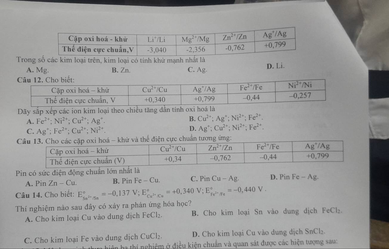 Trong số các kim loại trên, kim loại có tính khử mạnh nhất là
A. Mg. B. Zn. C. Ag. D. Li.
Dãy sắp xếp các ion kim loại theo chiều tăng dần tính oxi hoá là
A. Fe^(2+);Ni^(2+);Cu^(2+);Ag^+. B. Cu^(2+);Ag^+;Ni^(2+);Fe^(2+).
C. Ag^+;Fe^(2+);Cu^(2+);Ni^(2+).
D. Ag^+;Cu^(2+);Ni^(2+);Fe^(2+).
Pin có sức điện động chuẩn lớn nhất là
A. Pin Zn-Cu. B. Pin Fe-Cu. C. PinCu-Ag. D. Pin Fe - Ag.
Câu 14. Cho biết: E_Sn^(2+)/Sn^circ =-0,137V;E_Cu^(2+)/Cu^circ =+0,340V;E_Fe^(2+)/Fe^circ =-0,440V.
Thí nghiệm nào sau đây có xảy ra phản ứng hóa học?
A. Cho kim loại Cu vào dung dịch FeCl_2. B. Cho kim loại Sn vào dung dịch FeCl₂.
C. Cho kim loại Fe vào dung dịch CuCl_2. D. Cho kim loại Cu vào dung dịch SnCl₂.
Tiên ha thí nghiệm ở điều kiện chuẩn và quan sát được các hiện tượng sau: