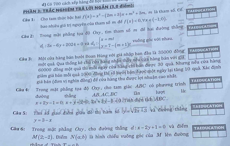 Có 700 cách xếp hàng để học si I
PHAN 3: TRÁC NGHIỆM TRẢ LỜI NGẢN (3,0 điểm):
Câu 1: Cho tam thức bậc hai f(x)=x^2-(2m+3)x+m^2+3m ,m là tham số. Có TAEDUCATION
bao nhiêu giá trị nguyên của tham số m để f(x)<0,forall x∈ (-1;0).
Câu 2: Trong mặt phẳng tọa độ Oxy, tìm tham số m để hai đường thẳng    TAEDUCATION
d_1:3x-6y+2024=0 và d_2:beginarrayl x=mt y=7-(m+1)tendarray. vuông góc với nhau.
Câu 3: Một cửa hàng bán bưởi Đoan Hùng với giá nhập ban đầu là 35000 đồng TAEDUCATION
một quả. Qua thống kê chủ cửa hàng nhận thấy nếu cửa hàng bán với giá
60000 đồng một quả thì mỗi ngày cửa hàng chỉ bán được 30 quả. Nhưng nếu cửa hàng
giảm giá bán mỗi quả 1000 đồng thì số bưới bán được một ngày lại tăng 10 quả. Xác định
giá bán (đơn vị nghìn đồng) để cửa hàng thu được lợi nhuận cao nhất.
Câu 4: Trong mặt phẳng tọa độ Oxy, cho tam giác ABC có phương trình TAEDUCATION
đường thẳng AB,AC,BC lần lượt là:
x+2y-1=0;x+y+2=0;2x+3y-5=0 Tính diện tích ABC  .
Câu 5: Tìm số giao điểm giữa đồ thị hàm số y=sqrt(2x-3) và đường thắng TAEDUCATION
y=3-x
Câu 6: Trong mặt phẳng Oxy, cho đường thẳng d:x-2y+1=0 và điểm TAEDUCATION
M(2;-2). Điểm N(a;b) là hình chiếu vuông góc của M lên đường
thẳng ở Tính T-ab