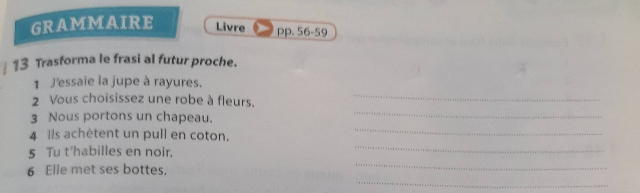 GRAMMAIRE 
Livre pp. 56-59 
13 Trasforma le frasi al futur proche. 
1 J'essaie la jupe à rayures. 
2 Vous choisissez une robe à fleurs._ 
3 Nous portons un chapeau. 
_ 
4 Ils achètent un pull en coton. 
_ 
_ 
5 Tu t'habilles en noir. 
_ 
_ 
6 Elle met ses bottes.