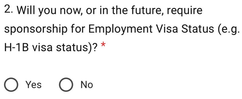 Will you now, or in the future, require
sponsorship for Employment Visa Status (e.g.
H-1B visa status)? *
Yes No