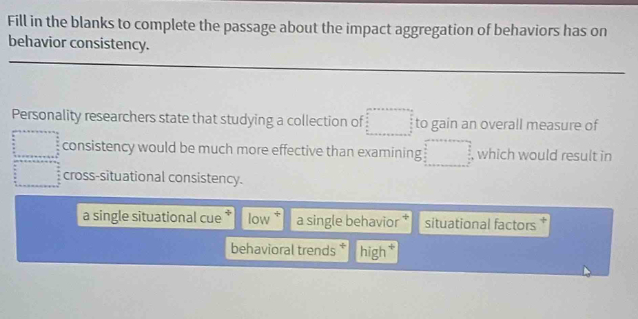 Fill in the blanks to complete the passage about the impact aggregation of behaviors has on
behavior consistency.
Personality researchers state that studying a collection of to gain an overall measure of
consistency would be much more effective than examining , which would result in
cross-situational consistency.
a single situational cue low a single behavior situational factors
behavioral trends high*