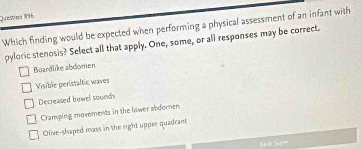 Which finding would be expected when performing a physical assessment of an infant with
pyloric stenosis? Select all that apply. One, some, or all responses may be correct.
Boardlike abdomen
Visible peristaltic waves
Decreased bowel sounds
Cramping movements in the lower abdomen
Olive-shaped mass in the right upper quadrant