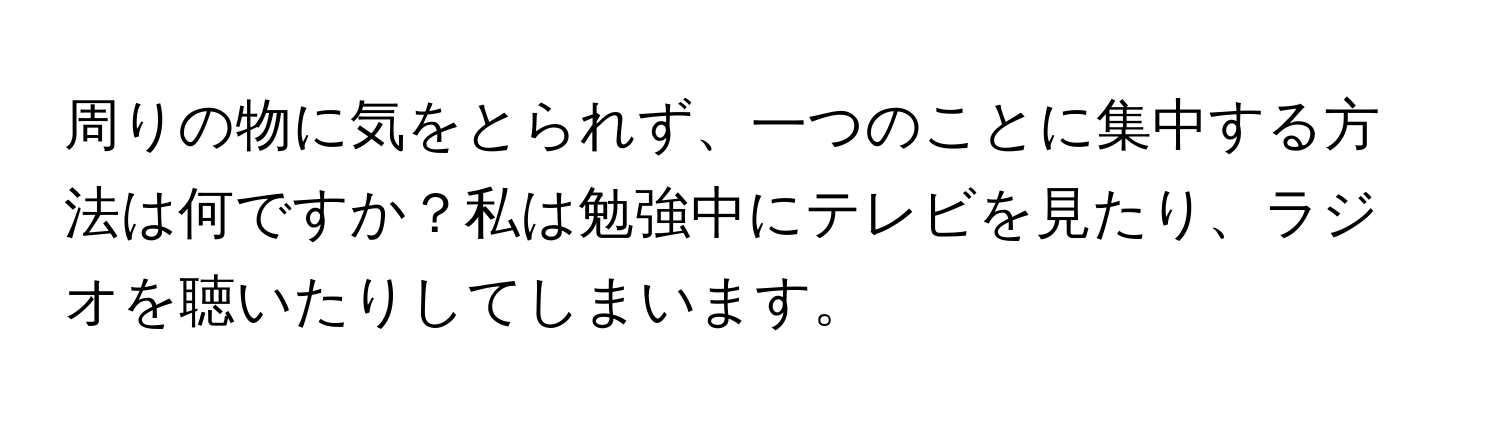 周りの物に気をとられず、一つのことに集中する方法は何ですか？私は勉強中にテレビを見たり、ラジオを聴いたりしてしまいます。