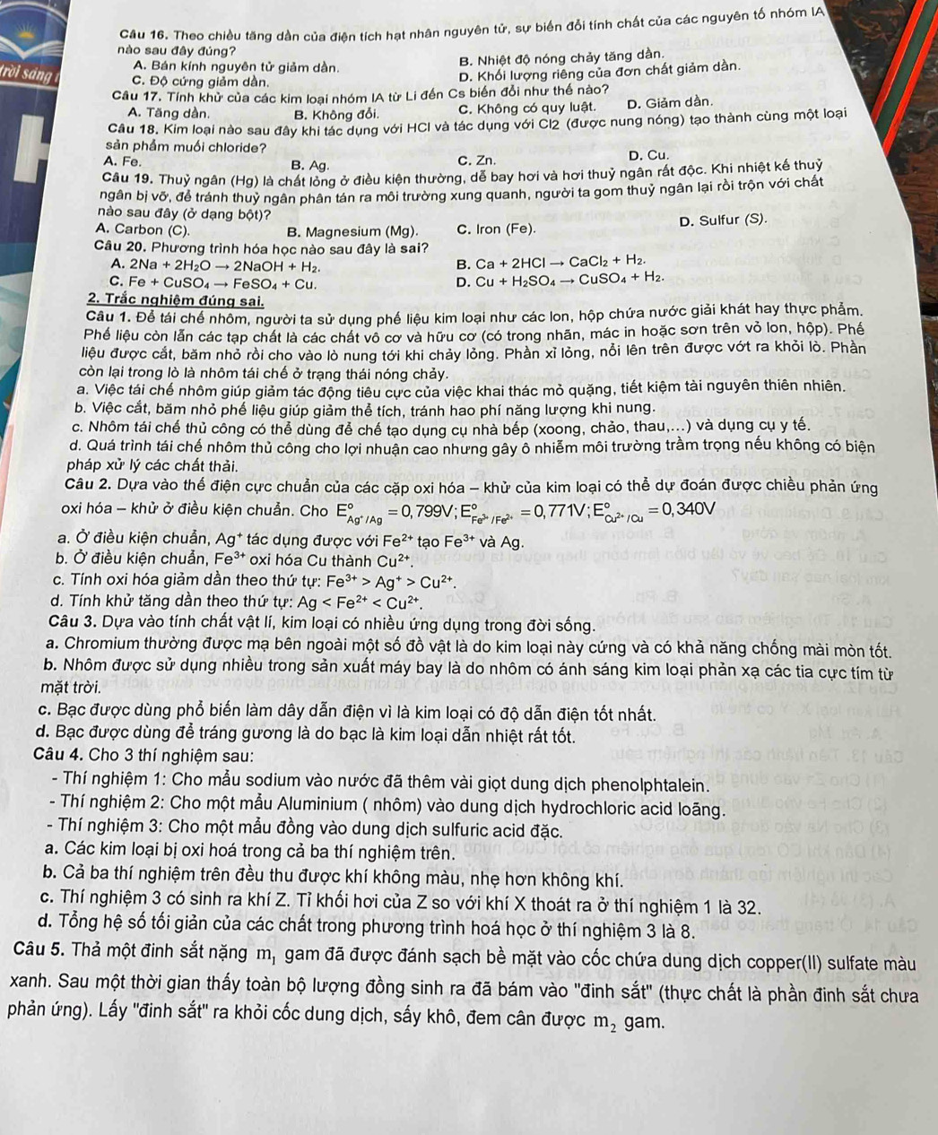 Cầu 16. Theo chiều tăng dàn của điện tích hạt nhân nguyên tử, sự biển đổi tính chất của các nguyên tố nhóm IA
nào sau đây đúng?
A. Bán kính nguyên tử giảm dần. B. Nhiệt độ nóng chảy tăng dần.
trời sáng C. Độ cứng giảm dàn.
D. Khối lượng riêng của đơn chất giảm dần.
Câu 17. Tính khử của các kim loại nhóm IA từ Li đến Cs biển đổi như thế nào?
A. Tăng dàn. B. Không đổi. C. Không có quy luật. D. Giảm dàn.
Câu 18. Kim loại nào sau đây khi tác dụng với HCI và tác dụng với Cl2 (được nung nóng) tạo thành cùng một loại
sản phẩm muối chloride?
A. Fe. B. Ag. C. Zn. D. Cu.
Câu 19. Thuỷ ngân (Hg) là chát lòng ở điều kiện thường, dễ bay hơi và hơi thuỷ ngân rất độc. Khi nhiệt kế thuỷ
ngân bị vỡ, để tránh thuỷ ngân phân tán ra môi trường xung quanh, người ta gom thuỷ ngân lại rồi trộn với chất
nào sau đây (ở dạng bột)?
A. Carbon (C). B. Magnesium (Mg). C. Iron (Fe). D. Sulfur (S).
Câu 20. Phương trình hóa học nào sau đây là sai?
A. 2Na+2H_2Oto 2NaOH+H_2. B. Ca+2HClto CaCl_2+H_2.
C. Fe+CuSO_4to FeSO_4+Cu. D. Cu+H_2SO_4to CuSO_4+H_2.
2. Trắc nghiệm đúng sai.
Câu 1. Để tái chế nhôm, người ta sử dụng phế liệu kim loại như các lon, hộp chứa nước giải khát hay thực phẩm.
Phế liệu còn lẫn các tạp chất là các chất vô cơ và hữu cơ (có trong nhãn, mác in hoặc sơn trên vỏ lon, hộp). Phế
liệu được cắt, băm nhỏ rồi cho vào lò nung tới khi chảy lỏng. Phần xỉ lỏng, nổi lên trên được vớt ra khồi lò. Phần
còn lại trong lò là nhôm tái chế ở trạng thái nóng chảy.
a. Việc tái chế nhôm giúp giảm tác động tiêu cực của việc khai thác mỏ quặng, tiết kiệm tài nguyên thiên nhiên.
b. Việc cắt, băm nhỏ phế liệu giúp giảm thể tích, tránh hao phí năng lượng khi nung.
c. Nhôm tái chế thủ công có thể dùng để chế tạo dụng cụ nhà bếp (xoong, chảo, thau,...) và dụng cụ y tế.
d. Quá trình tái chế nhôm thủ công cho lợi nhuận cao nhưng gây ô nhiễm môi trường trầm trọng nếu không có biện
pháp xử lý các chất thải.
Câu 2. Dựa vào thế điện cực chuẩn của các cặp oxi hóa - khử của kim loại có thể dự đoán được chiều phản ứng
oxi hóa - khử ở điều kiện chuẫn. Cho E_Ag^+/Ag^circ =0,799V;E_Fe^(3+)/Fe^(2+)^circ =0,771V;E_Cu^(2+)/Cu^circ =0,340V
a. Ở điều kiện chuẩn, Ag* tác dụng được với Fe^(2+) ta oFe^(3+) và Ag.
b. Ở điều kiện chuẫn, Fe³* oxi hóa Cu thành Cu^(2+).
c. Tính oxi hóa giảm dần theo thứ tự: Fe^(3+)>Ag^+>Cu^(2+).
d. Tính khử tăng dần theo thứ tự: Ag
Câu 3. Dựa vào tính chất vật lí, kim loại có nhiều ứng dụng trong đời sống.
a. Chromium thường được mạ bên ngoài một số đồ vật là do kim loại này cứng và có khả năng chống mài mòn tốt.
b. Nhôm được sử dụng nhiều trong sản xuất máy bay là do nhôm có ánh sáng kim loại phản xạ các tia cực tím từ
mặt trời.
c. Bạc được dùng phổ biến làm dây dẫn điện vì là kim loại có độ dẫn điện tốt nhất.
d. Bạc được dùng để tráng gương là do bạc là kim loại dẫn nhiệt rất tốt.
Câu 4. Cho 3 thí nghiệm sau:
- Thí nghiệm 1: Cho mẫu sodium vào nước đã thêm vài giọt dung dịch phenolphtalein.
- Thí nghiệm 2: Cho một mẫu Aluminium ( nhôm) vào dung dịch hydrochloric acid loãng.
- Thí nghiệm 3: Cho một mẫu đồng vào dung dịch sulfuric acid đặc.
a. Các kim loại bị oxi hoá trong cả ba thí nghiệm trên.
b. Cả ba thí nghiệm trên đều thu được khí không màu, nhẹ hơn không khí.
c. Thí nghiệm 3 có sinh ra khí Z. Tỉ khối hơi của Z so với khí X thoát ra ở thí nghiệm 1 là 32.
d. Tổng hệ số tối giản của các chất trong phương trình hoá học ở thí nghiệm 3 là 8.
Câu 5. Thả một đinh sắt nặng m, gam đã được đánh sạch bề mặt vào cốc chứa dung dịch copper(II) sulfate màu
xanh. Sau một thời gian thấy toàn bộ lượng đồng sinh ra đã bám vào ''đinh sắt' (thực chất là phần đinh sắt chưa
phản ứng). Lấy ''đinh sắt' ra khỏi cốc dung dịch, sấy khô, đem cân được m_2 gam.