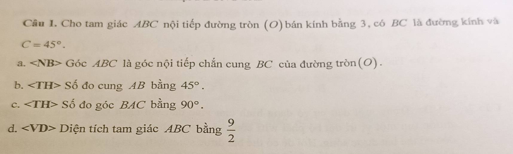 Cho tam giác ABC nội tiếp đường tròn (O) bán kính bằng 3, có BC là đường kính và
C=45°. 
a. Góc ABC là góc nội tiếp chắn cung BC của đường tròn(O). 
b. Số đo cung AB bằng 45°. 
c. Số đo góc BAC bằng 90°. 
d. Diện tích tam giác ABC bằng  9/2 