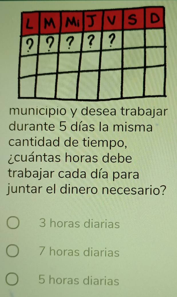 municipio y desea trabajar
durante 5 días la misma
cantidad de tiempo,
¿cuántas horas debe
trabajar cada día para
juntar el dinero necesario?
3 horas diarias
7 horas diarias
5 horas diarias