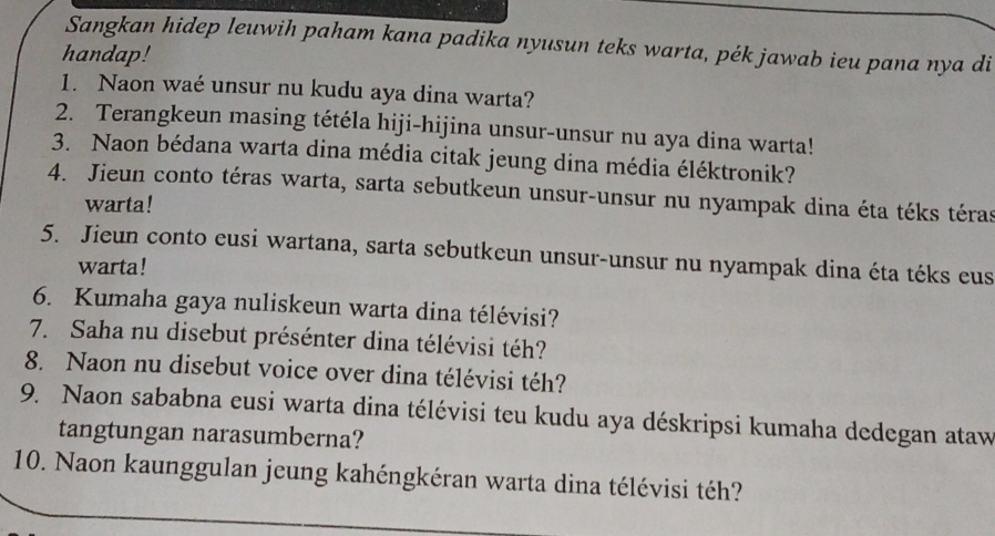 Sangkan hidep leuwih paham kana padika nyusun teks warta, pék jawab ieu pana nya di 
handap! 
1. Naon waé unsur nu kudu aya dina warta? 
2. Terangkeun masing tétéla hiji-hijina unsur-unsur nu aya dina warta! 
3. Naon bédana warta dina média citak jeung dina média éléktronik? 
4. Jieun conto téras warta, sarta sebutkeun unsur-unsur nu nyampak dina éta téks téras 
warta! 
5. Jieun conto eusi wartana, sarta sebutkeun unsur-unsur nu nyampak dina éta téks eus 
warta! 
6. Kumaha gaya nuliskeun warta dina télévisi? 
7. Saha nu disebut présénter dina télévisi téh? 
8. Naon nu disebut voice over dina télévisi téh? 
9. Naon sababna eusi warta dina télévisi teu kudu aya déskripsi kumaha dedegan ataw 
tangtungan narasumberna? 
10. Naon kaunggulan jeung kahéngkéran warta dina télévisi téh?