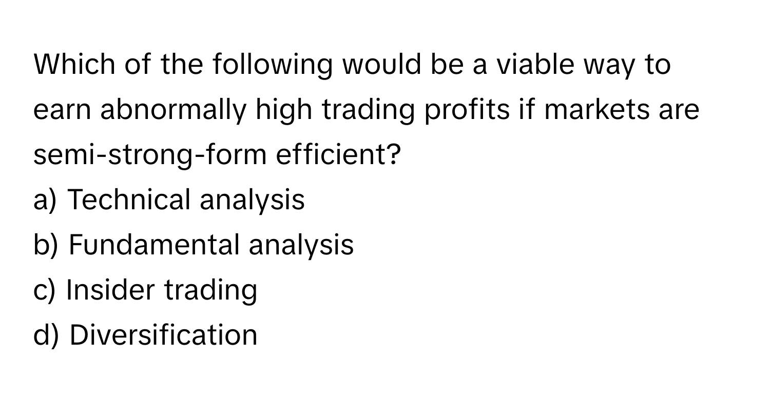 Which of the following would be a viable way to earn abnormally high trading profits if markets are semi-strong-form efficient? 
  
a) Technical analysis 
b) Fundamental analysis 
c) Insider trading 
d) Diversification