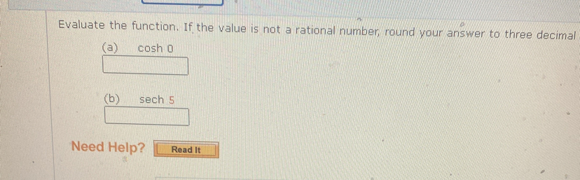 Evaluate the function. If the value is not a rational number, round your answer to three decimal 
(a) cosh 0 
(b) sech 5 
Need Help? Read It