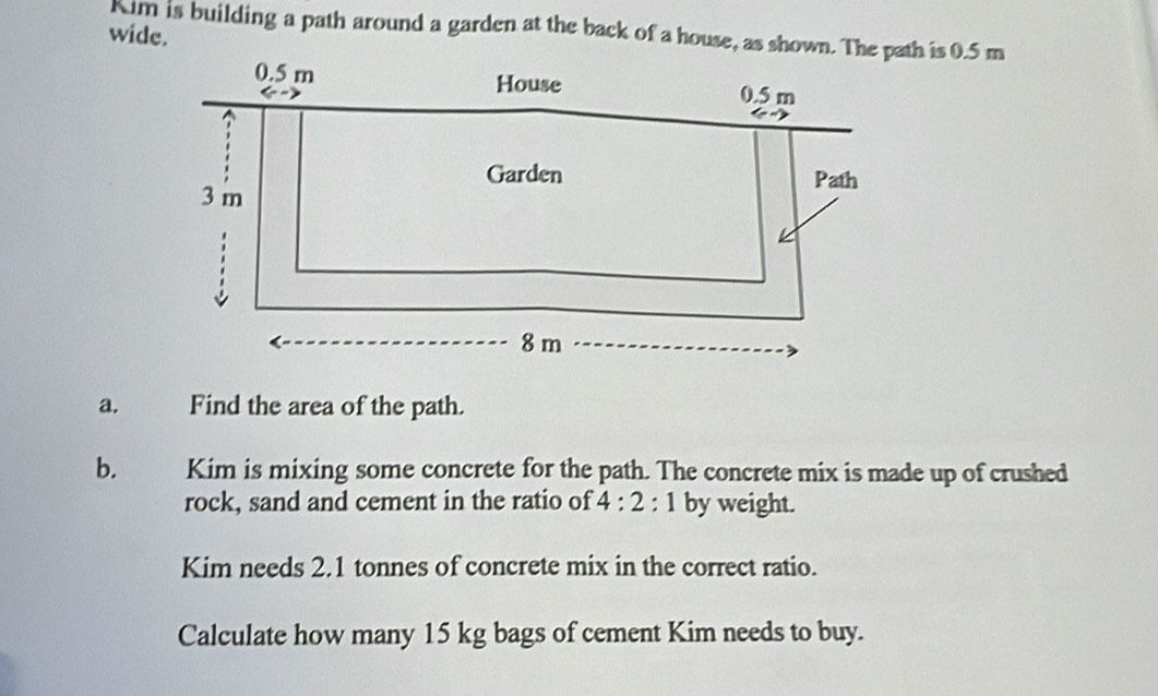 Kim is building a path around a garden at the back of a house, as shown. The path is 0.5 m
wide. 
a. Find the area of the path. 
b. Kim is mixing some concrete for the path. The concrete mix is made up of crushed 
rock, sand and cement in the ratio of 4:2:1 by weight. 
Kim needs 2.1 tonnes of concrete mix in the correct ratio. 
Calculate how many 15 kg bags of cement Kim needs to buy.