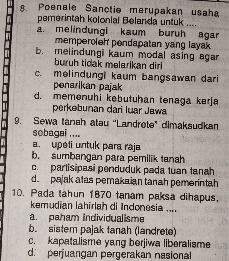 Poenale Sanctie merupakan usaha
pemerintah kolonial Belanda untuk ....
a. melindungi kaum buruh agar
memperoleh pendapatan yang layak
b. melindungi kaum modal asing agar
buruh tidak melarikan diri
c. melindungi kaum bangsawan dari
penarikan pajak
d. memenuhi kebutuhan tenaga kerja
perkebunan dari luar Jawa
9. Sewa tanah atau “Landrete” dimaksudkan
sebagai ....
a. upeti untuk para raja
b. sumbangan para pemilik tanah
c. partisipasi penduduk pada tuan tanah
d. pajak atas pemakaian tanah pemerintah
10. Pada tahun 1870 tanam paksa dihapus,
kemudian lahirlah di Indonesia ....
a. paham individualisme
b. sistem pajak tanah (landrete)
c. kapatalisme yang berjiwa liberalisme
d. perjuangan pergerakan nasional