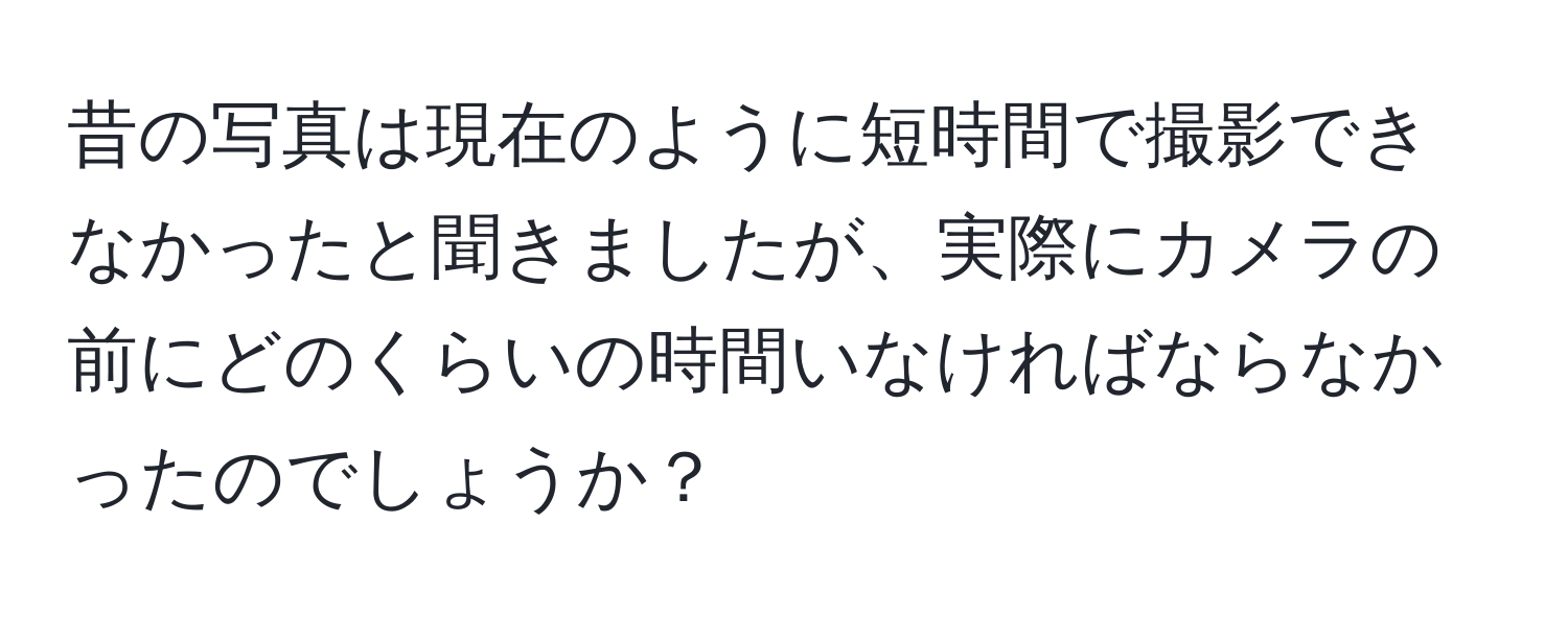 昔の写真は現在のように短時間で撮影できなかったと聞きましたが、実際にカメラの前にどのくらいの時間いなければならなかったのでしょうか？