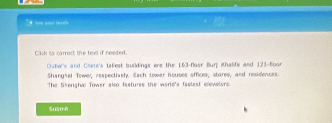 # toe you levers 
Click to correct the text if needed. 
Dubal's and China's tallest buildings are the 163 -floor Burj Khalifa and 121 -floor 
Shanghal Tower, respectively. Each tower houses offices, stores, and residences. 
The Shanghai Tower also features the world's fastest elevators. 
Submit