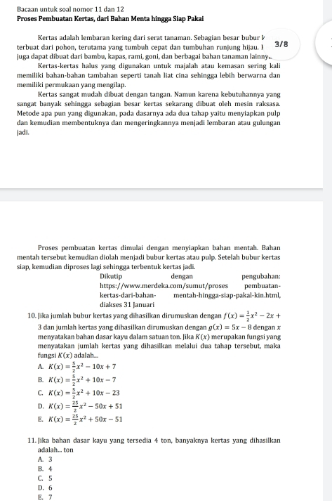 Bacaan untuk soạl nomor 11 dan 12
Proses Pembuatan Kertas, dari Bahan Menta hingga Siap Pakai
Kertas adalah lembaran kering dari serat tanaman. Sebagian besar bubur k
terbuat dari pohon, terutama yang tumbuh cepat dan tumbuhan runjung hijau. I 3/8
juga dapat dibuat dari bambu, kapas, rami, goni, dan berbagai bahan tanaman lainny..
Kertas-kertas halus yang digunakan untuk majalah atau kemasan sering kali
memiliki bahan-bahan tambahan seperti tanah liat cina sehingga lebih berwarna dan
memiliki permukaan yang mengilap.
Kertas sangat mudah dibuat dengan tangan. Namun karena kebutuhannya yang
sangat banyak sehingga sebagian besar kertas sekarang dibuat oleh mesin raksasa.
Metode apa pun yang digunakan, pada dasarnya ada dua tahap yaitu menyiapkan pulp
dan kemudian membentuknya dan mengeringkannya menjadi lembaran atau gulungan
jadi.
Proses pembuatan kertas dimulai dengan menyiapkan bahan mentah. Bahan
mentah tersebut kemudian diolah menjadi bubur kertas atau pulp. Setelah bubur kertas
siap, kemudian diproses lagi sehingga terbentuk kertas jadi.
Dikutip dengan pengubahan:
https://www.merdeka.com/sumut/proses pembuatan-
kertas-dari-bahan- mentah-hingga-siap-pakal-kin.html,
diakses 31 Januari
10. Jika jumlah bubur kertas yang dihasilkan dirumuskan dengan f(x)= 1/2 x^2-2x+
3 dan jumlah kertas yang dihasilkan dirumuskan dengan g(x)=5x-8 dengan x
menyatakan bahan dasar kayu dalam satuan ton. Jika K(x) merupakan fungsi yang
menyatakan jumlah kertas yang dihasilkan melalui dua tahap tersebut, maka
fungsi K(x) adalah...
A. K(x)= 5/2 x^2-10x+7
B. K(x)= 5/2 x^2+10x-7
C. K(x)= 5/2 x^2+10x-23
D. K(x)= 25/2 x^2-50x+51
E. K(x)= 25/2 x^2+50x-51
11.Jika bahan dasar kayu yang tersedia 4 ton, banyaknya kertas yang dihasilkan
adalah... ton
A. 3
B. 4
C. 5
D. 6
E. 7