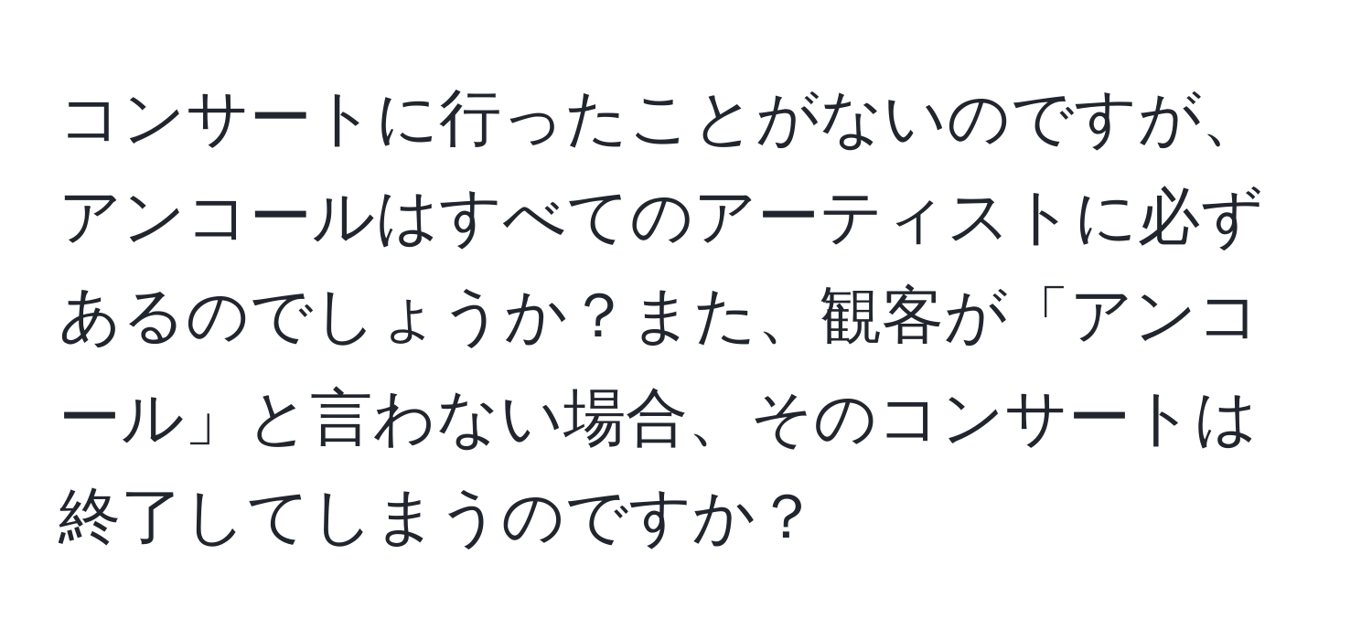 コンサートに行ったことがないのですが、アンコールはすべてのアーティストに必ずあるのでしょうか？また、観客が「アンコール」と言わない場合、そのコンサートは終了してしまうのですか？