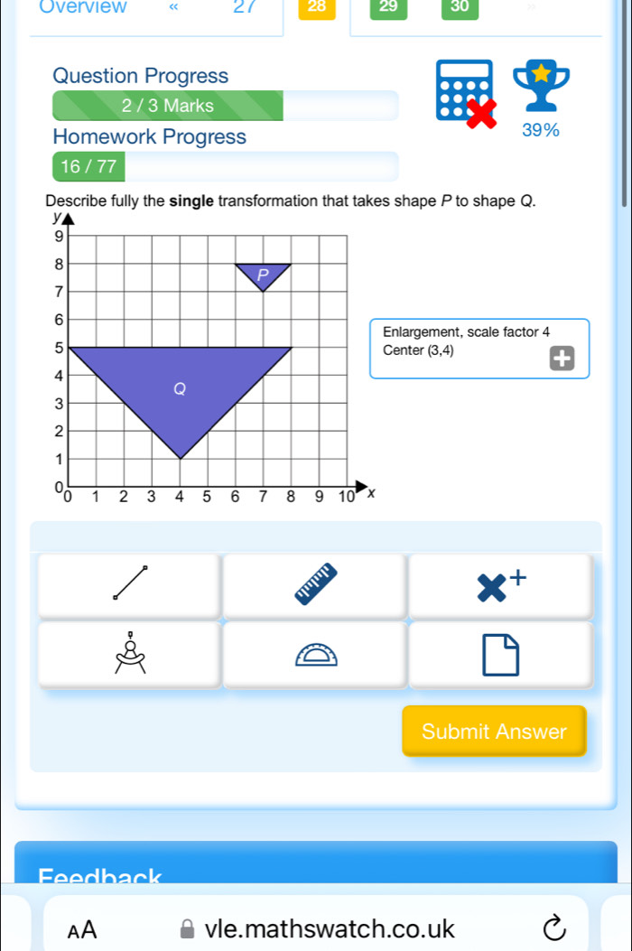 Overview 《 21 28 29 30 
Question Progress 
2 / 3 Marks 
Homework Progress 39% 
16 / 77 
Describe fully the single transformation that takes shape P to shape Q. 
Enlargement, scale factor 4
Center (3,4)

x^+
□ 
Submit Answer 
Feedback 
AA vle.mathswatch.co.uk