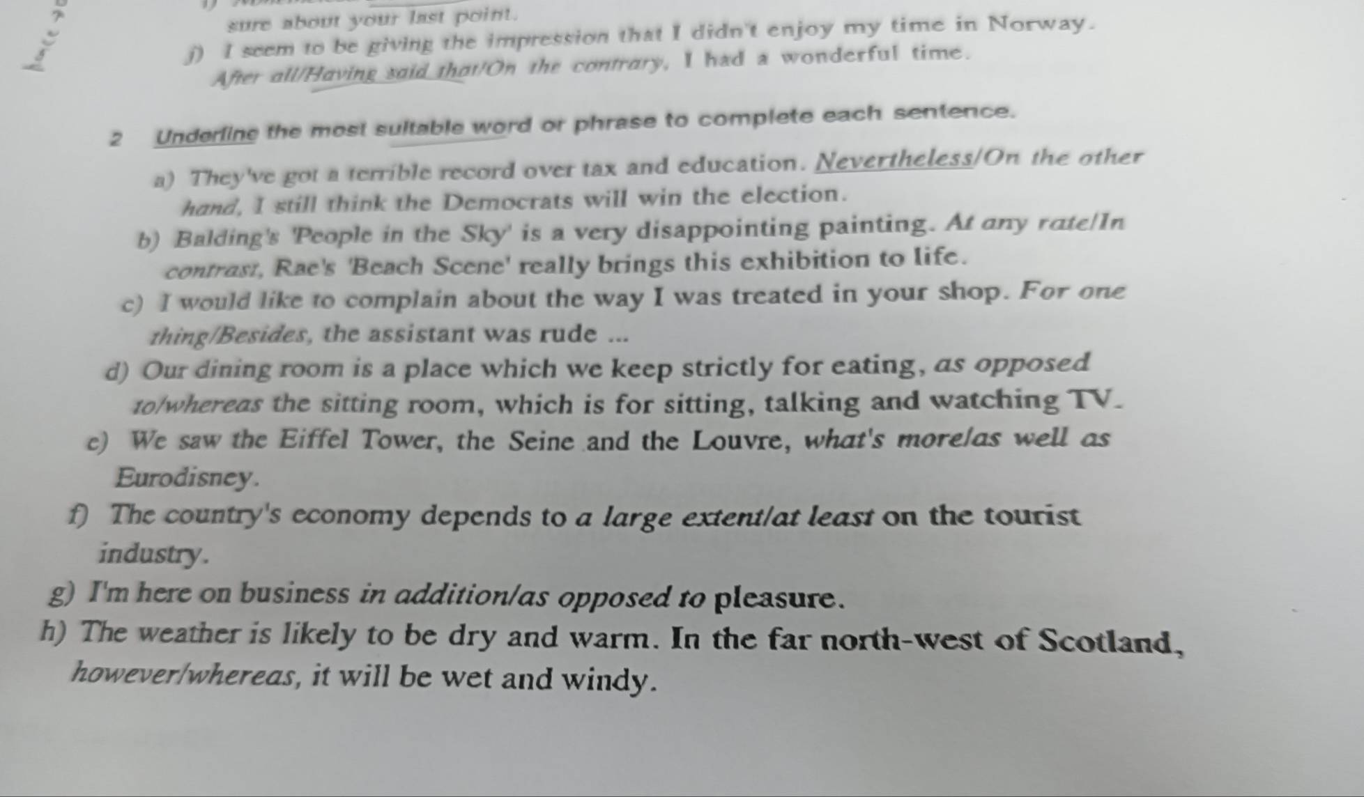 sure about your last point. 
j) I seem to be giving the impression that I didn't enjoy my time in Norway. 
After all/Having said that!On the contrary, I had a wonderful time. 
2 Underling the most sultable word or phrase to complete each sentence. 
a) They've got a terrible record over tax and education. Nevertheless/On the other 
hand, I still think the Democrats will win the election. 
b) Balding's 'People in the Sky' is a very disappointing painting. At any rate/In 
contrast, Rae's 'Beach Scene' really brings this exhibition to life. 
c) I would like to complain about the way I was treated in your shop. For one 
thing/Besides, the assistant was rude ... 
d) Our dining room is a place which we keep strictly for eating, as opposed 
to/whereas the sitting room, which is for sitting, talking and watching TV. 
c) We saw the Eiffel Tower, the Seine and the Louvre, what's morelas well as 
Eurodisney. 
f) The country's economy depends to a large extent/at least on the tourist 
industry. 
g) I'm here on business in addition/as opposed to pleasure. 
h) The weather is likely to be dry and warm. In the far north-west of Scotland, 
however/whereas, it will be wet and windy.