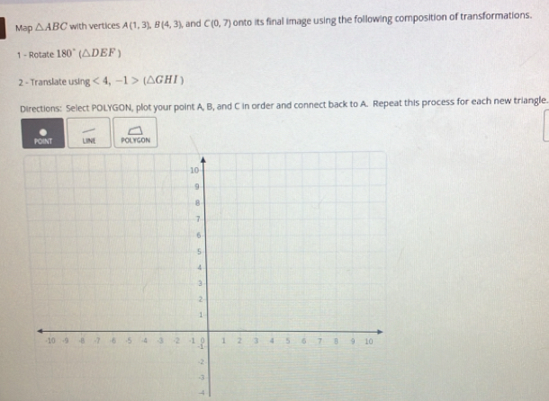 Map △ ABC with vertices A(1,3), B(4,3) , and C(0,7) onto its final image using the following composition of transformations. 
1 - Rotate 180°(△ DEF)
2 - Translate using <4</tex>, -1>(△ GHI)
Directions: Select POLYGON, plot your point A, B, and C in order and connect back to A. Repeat this process for each new triangle. 
POINT LINE POLYGON
-4