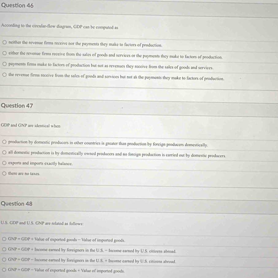 According to the circular-flow diagram, GDP can be computed as
neither the revenue firms receive nor the payments they make to factors of production.
either the revenue firms receive from the sales of goods and services or the payments they make to factors of production.
payments firms make to factors of production but not as revenues they receive from the sales of goods and services.
the revenue firms receive from the sales of goods and services but not as the payments they make to factors of production.
Question 47
GDP and GNP are identical when
production by domestic producers in other countries is greater than production by foreign producers domestically.
all domestic production is by domestically owned producers and no foreign production is carried out by domestic producers.
exports and imports exactly balance.
there are no taxes.
Question 48
U.S. GDP and U.S. GNP are related as follows:
GNP=GDP+ Value of exported goods — Value of imported goods.
GNP=GDP+ Income earned by foreigners in the U.S. - Income earned by U.S. citizens abroad.
GNP=GDP-ln come earned by foreigners in the U.S. + Income earned by U.S. citizens abroad.
GNP=GDP-Val lue of exported goods + Value of imported goods.