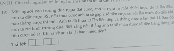 ẤN III. Câu trắc nghiệm trả lời ngăn. Thi sinh trả lời từ cầu Tuến t. 
19: Một người vào trường đua ngựa đặt cược, anh ta nghĩ ra một chiến lược, đó là lần đầu 
anh ta đặt cược 3$, nếu thua cược anh ta sẽ gấp 2 số tiền cược so với lần trước đó đến khi 
nào thắng cược thì thôi. Anh ta đã thua 13 lần liên tiếp và thắng cược ở lần thứ 14. Sau đó 
anh ta rời khỏi trường đua. Biết rằng nếu thắng anh ta sẽ nhận được số tiền bằng đúng số 
tiền cược bỏ ra. Khi ra về anh ta lãi bao nhiêu tiền? 
Trả lời: