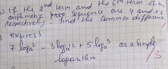 If the 2^(nd) term and the Gr term of a 
aithment by sequence au 4 and 1s 
neopechvely. And the Common difference 
EXhress
7log a^2-3log a^(12)+5log a^3 ao a sudle 
topauram 
3