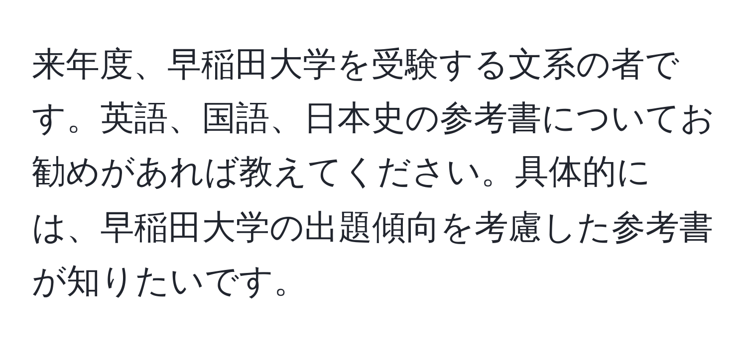 来年度、早稲田大学を受験する文系の者です。英語、国語、日本史の参考書についてお勧めがあれば教えてください。具体的には、早稲田大学の出題傾向を考慮した参考書が知りたいです。