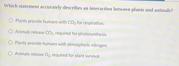 Which statement accurately describes an interaction between plants and animals?
Plants provide humans with CO_2 for respiration.
Animals release CO_2 , required for photosynthesis.
Plants provide humans with atmospheric nitrogen.
Animals release O_2 , required for plant survival.