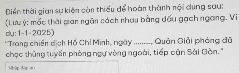 Điền thời gian sự kiện còn thiếu để hoàn thành nội dung sau: 
(Lưu ý: mốc thời gian ngăn cách nhau bằng dấu gạch ngang. Ví 
dụ: 1-1-2025) 
“Trong chiến dịch Hồ Chí Minh, ngày ........., Quân Giải phóng đã 
chọc thủng tuyến phòng ngự vòng ngoài, tiếp cận Sài Gòn." 
Nhập đáp án