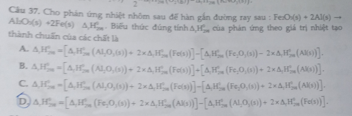 7 298(-218))-(^298298))
Câu 37. Cho phản ứng nhiệt nhôm sau để hàn gắn đường ray sau : Fe_2O_3(s)+2Al(s)to
Al_2O_3(s)+2Fe(s) △ _2H_(299)^0. Biểu thức đúng tính △ _1H_(298)^0 của phản ứng theo giá trị nhiệt tạo
thành chuẩn của các chất là
A. △ ,H_(201)^0=[△ _1H_(201)^0(Al_201O_3(s))+2* △ _1H_(201)^0(Fe(s))]-[△ _1H_(201)^0(Fe_2O_3(s))-2* △ _1H_(201)^0(Al(s))].
B. △ ,H_(2018)^0=[△ _1H_(2018)^0(AI_(2018)^0)+2* △ _1H_(201)^0(Fe(s))]+[△ _1H_(201)^0(Fe_2O_3(s))+2* △ _1H_(2018)^0(AI(s))].
C. △ ,H_(201)^0=[△ _1H_(201)^0(Al_201O_3(s))+2* △ _1H_(201)^0(Fe(s))]-[△ _1H_(201)^0(Fe_2O_3(s))+2* △ _1H_(201)^0(Al(s))].
D △ ,H_(201)^0==[△ _rH_(298)^(θ)(Fe_2O_3(s))+2* △ _rH_(298)^(θ)(Al(s))]-[△ _rH_(298)^(θ)(Al_2O_3(s))+2* △ _rH_(298)^(θ)(Fe(s))].