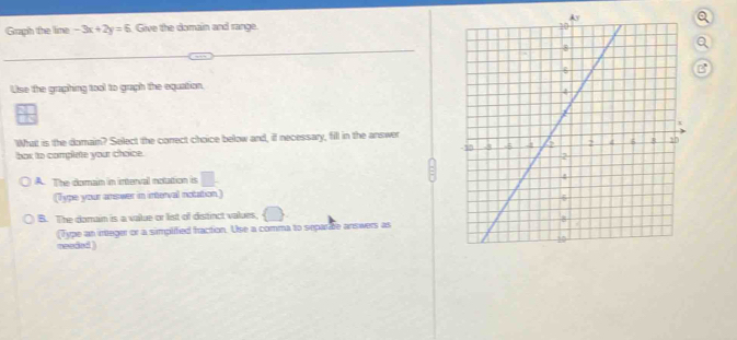 Graph the line -3x+2y=6 Give the domain and range. 
a
B
Uise the graphing tool to graph the equation.
What is the domain? Select the conect choice below and, if necessary, fill in the answer
box to complete your choice.
A. The domain in interval notation is □ 
(Type your answer in interval notation.)
B. The domain is a value or list of distinct values,
(Type an integer or a simplified fraction. Use a comma to separite answers as
meeded )